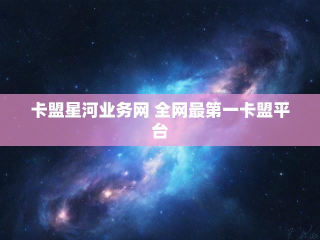 卡盟星河业务网 全网最第一卡盟平台