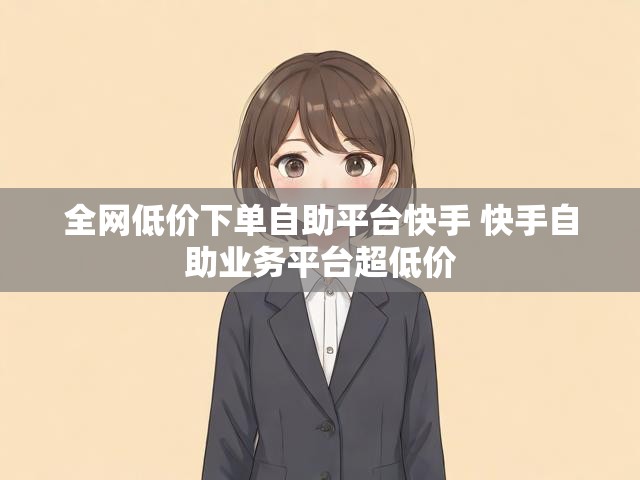 全网低价下单自助平台快手 快手自助业务平台超低价
