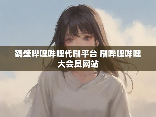 鹤壁哔哩哔哩代刷平台 刷哔哩哔哩大会员网站